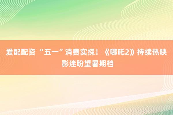 爱配配资 “五一”消费实探！《哪吒2》持续热映 影迷盼望暑期档