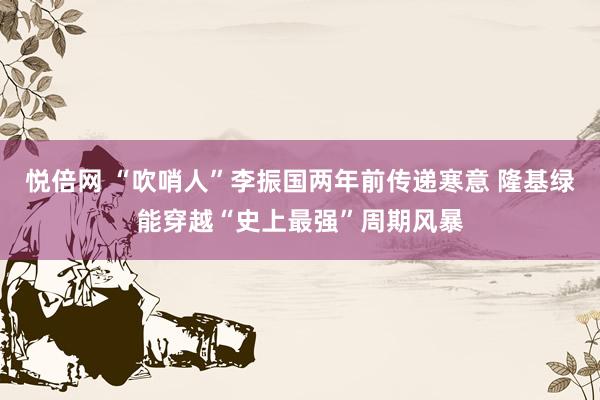 悦倍网 “吹哨人”李振国两年前传递寒意 隆基绿能穿越“史上最强”周期风暴
