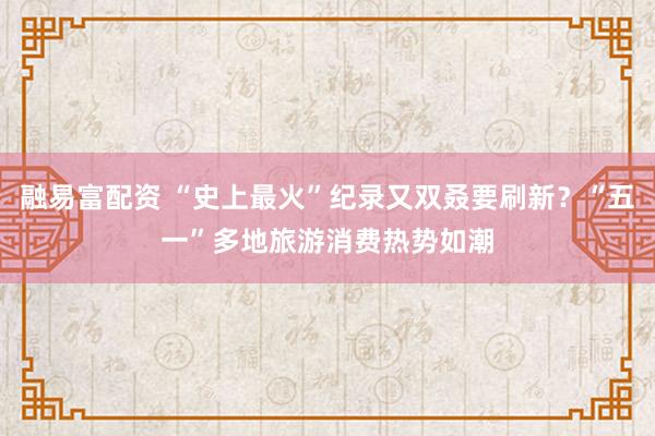 融易富配资 “史上最火”纪录又双叒要刷新？“五一”多地旅游消费热势如潮