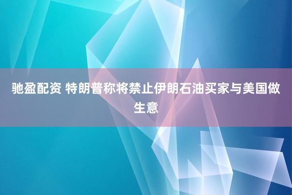 驰盈配资 特朗普称将禁止伊朗石油买家与美国做生意