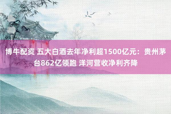 博牛配资 五大白酒去年净利超1500亿元：贵州茅台862亿领跑 洋河营收净利齐降