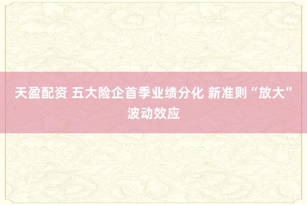 天盈配资 五大险企首季业绩分化 新准则“放大”波动效应