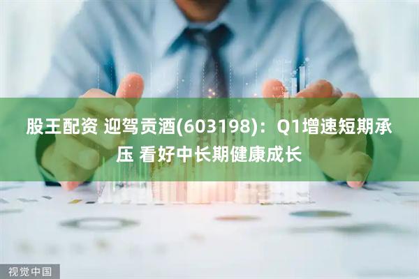 股王配资 迎驾贡酒(603198)：Q1增速短期承压 看好中长期健康成长