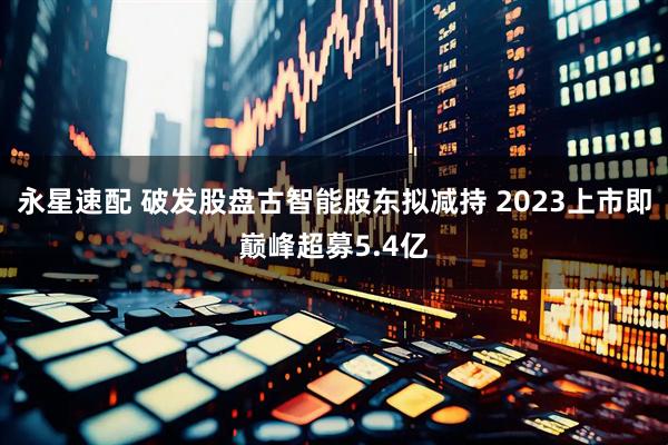 永星速配 破发股盘古智能股东拟减持 2023上市即巅峰超募5.4亿