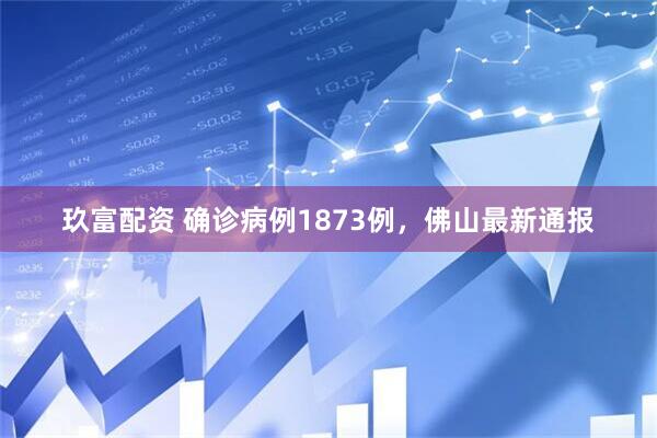 玖富配资 确诊病例1873例，佛山最新通报