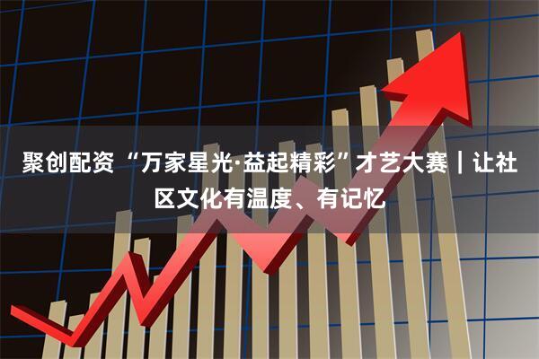 聚创配资 “万家星光·益起精彩”才艺大赛｜让社区文化有温度、有记忆