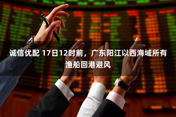 诚信优配 17日12时前，广东阳江以西海域所有渔船回港避风