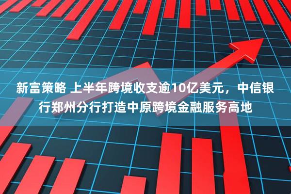 新富策略 上半年跨境收支逾10亿美元，中信银行郑州分行打造中原跨境金融服务高地