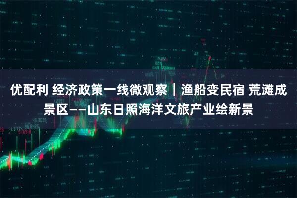 优配利 经济政策一线微观察｜渔船变民宿 荒滩成景区——山东日照海洋文旅产业绘新景