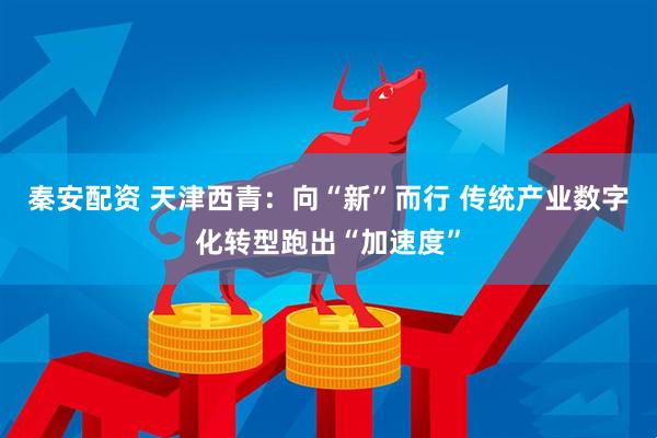 秦安配资 天津西青：向“新”而行 传统产业数字化转型跑出“加速度”