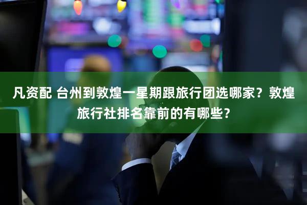 凡资配 台州到敦煌一星期跟旅行团选哪家？敦煌旅行社排名靠前的有哪些？