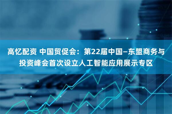 高忆配资 中国贸促会：第22届中国—东盟商务与投资峰会首次设立人工智能应用展示专区