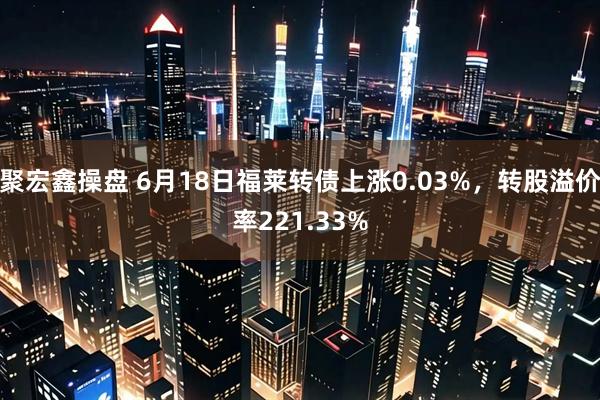 聚宏鑫操盘 6月18日福莱转债上涨0.03%,转股溢价率221.33%